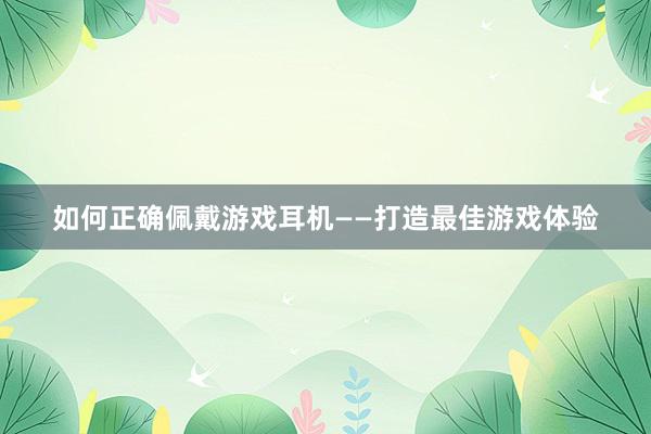 如何正确佩戴游戏耳机——打造最佳游戏体验