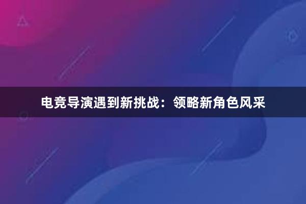 电竞导演遇到新挑战：领略新角色风采