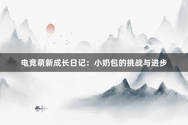 电竞萌新成长日记：小奶包的挑战与进步