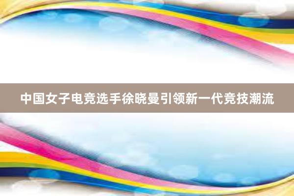 中国女子电竞选手徐晓曼引领新一代竞技潮流