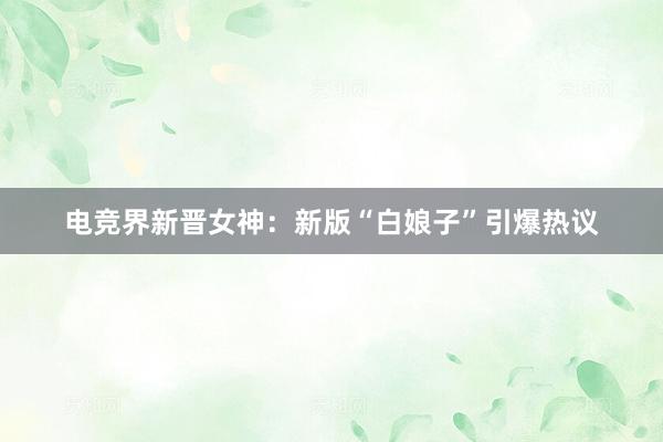 电竞界新晋女神：新版“白娘子”引爆热议