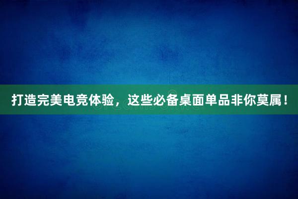 打造完美电竞体验，这些必备桌面单品非你莫属！