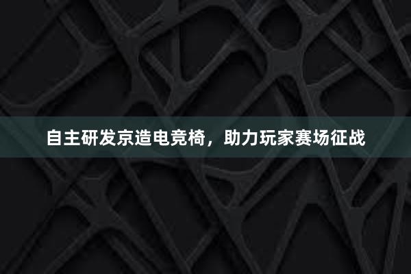 自主研发京造电竞椅，助力玩家赛场征战