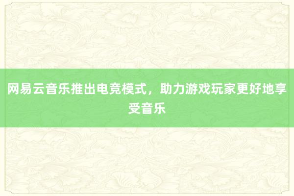 网易云音乐推出电竞模式，助力游戏玩家更好地享受音乐