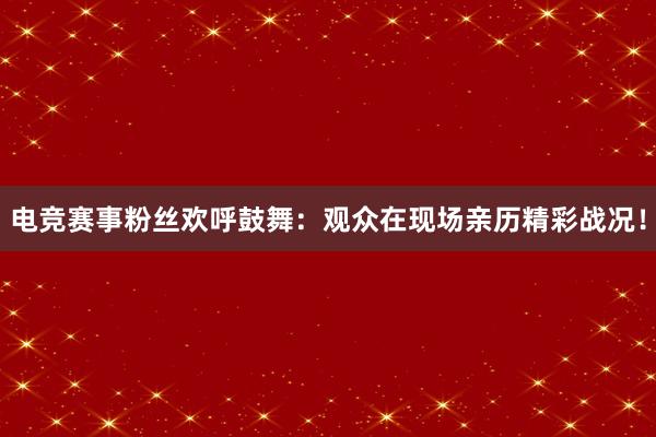 电竞赛事粉丝欢呼鼓舞：观众在现场亲历精彩战况！