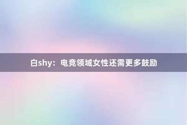 白shy：电竞领域女性还需更多鼓励