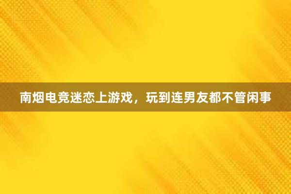 南烟电竞迷恋上游戏，玩到连男友都不管闲事