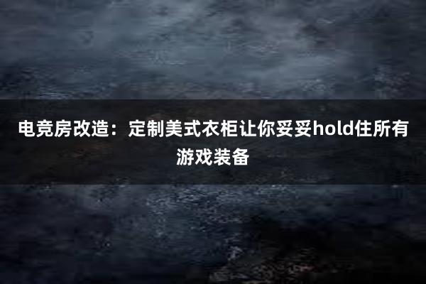 电竞房改造：定制美式衣柜让你妥妥hold住所有游戏装备