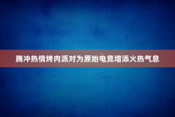 腾冲热情烤肉派对为原始电竞增添火热气息