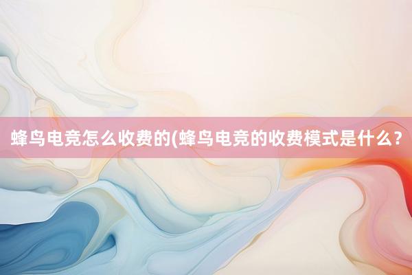 蜂鸟电竞怎么收费的(蜂鸟电竞的收费模式是什么？