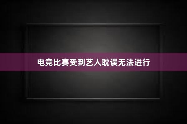 电竞比赛受到艺人耽误无法进行