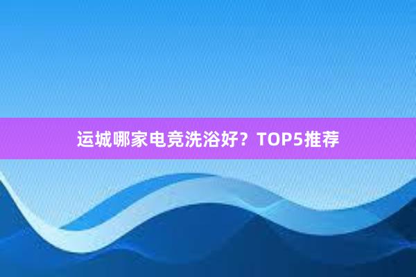 运城哪家电竞洗浴好？TOP5推荐