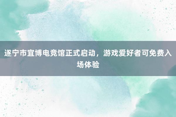 遂宁市宜博电竞馆正式启动，游戏爱好者可免费入场体验