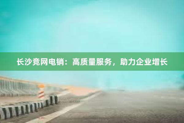 长沙竞网电销：高质量服务，助力企业增长