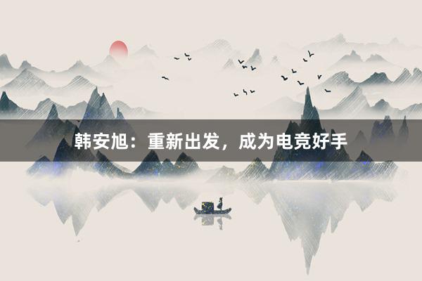 韩安旭：重新出发，成为电竞好手